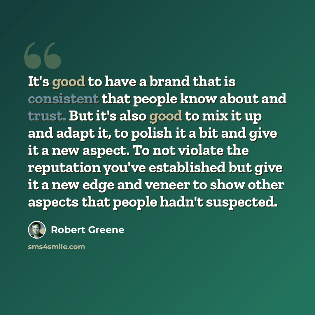 “It's good to have a brand that is consistent that people know about and trust. But it's also good to mix it up and adapt it, to polish it a bit and give it a new aspect. To not violate the reputation you've established but give it a new edge and veneer to show other aspects that people hadn't…” quote by Robert Greene