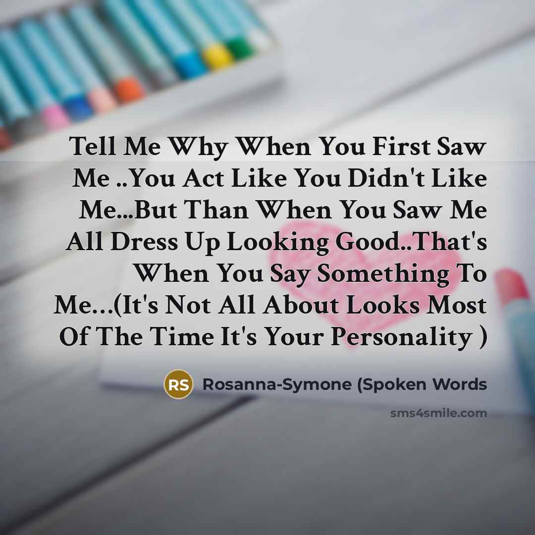 “Tell Me Why When You First Saw Me ..You Act Like You Didn't Like Me...But Than When You Saw Me All Dress Up Looking Good..That's When You Say Something To Me…(It's Not All About Looks Most Of The Time It's Your Personality )” quote by Rosanna-Symone (Spoken Words