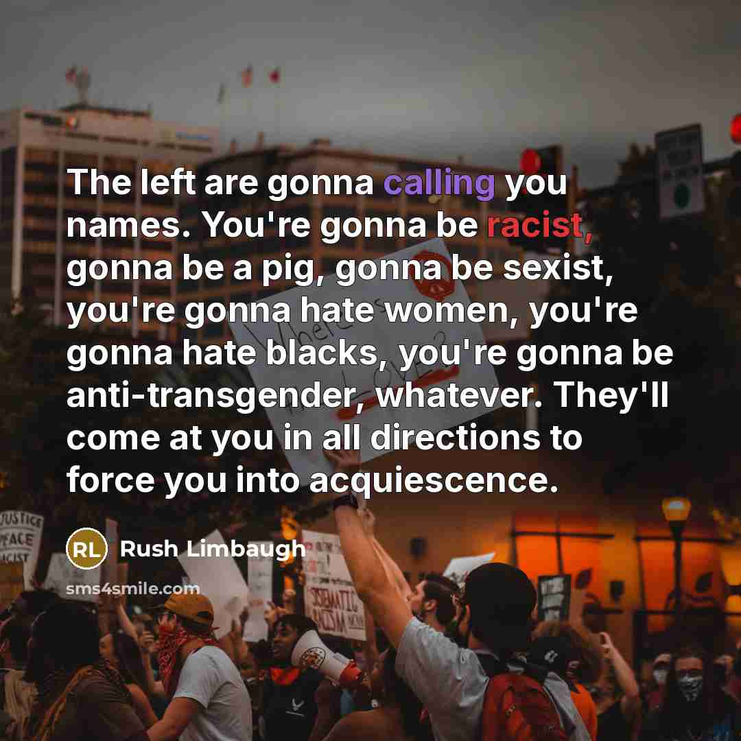 “The left are gonna calling you names. You're gonna be racist, gonna be a pig, gonna be sexist, you're gonna hate women, you're gonna hate blacks, you're gonna be anti-transgender, whatever. They'll come at you in all directions to force you into acquiescence.” quote by Rush Limbaugh