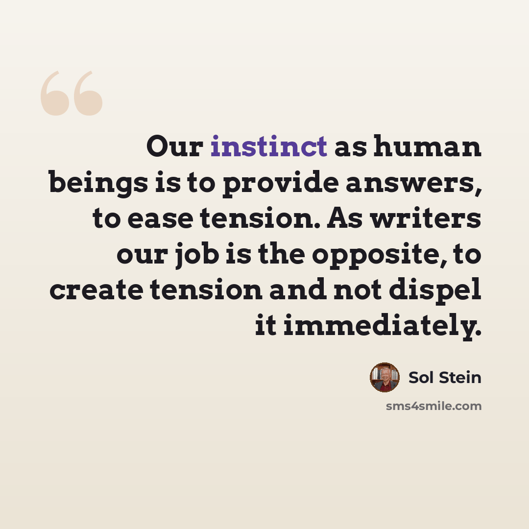 “Our instinct as human beings is to provide answers, to ease tension. As writers our job is the opposite, to create tension and not dispel it immediately.” quote by Sol Stein