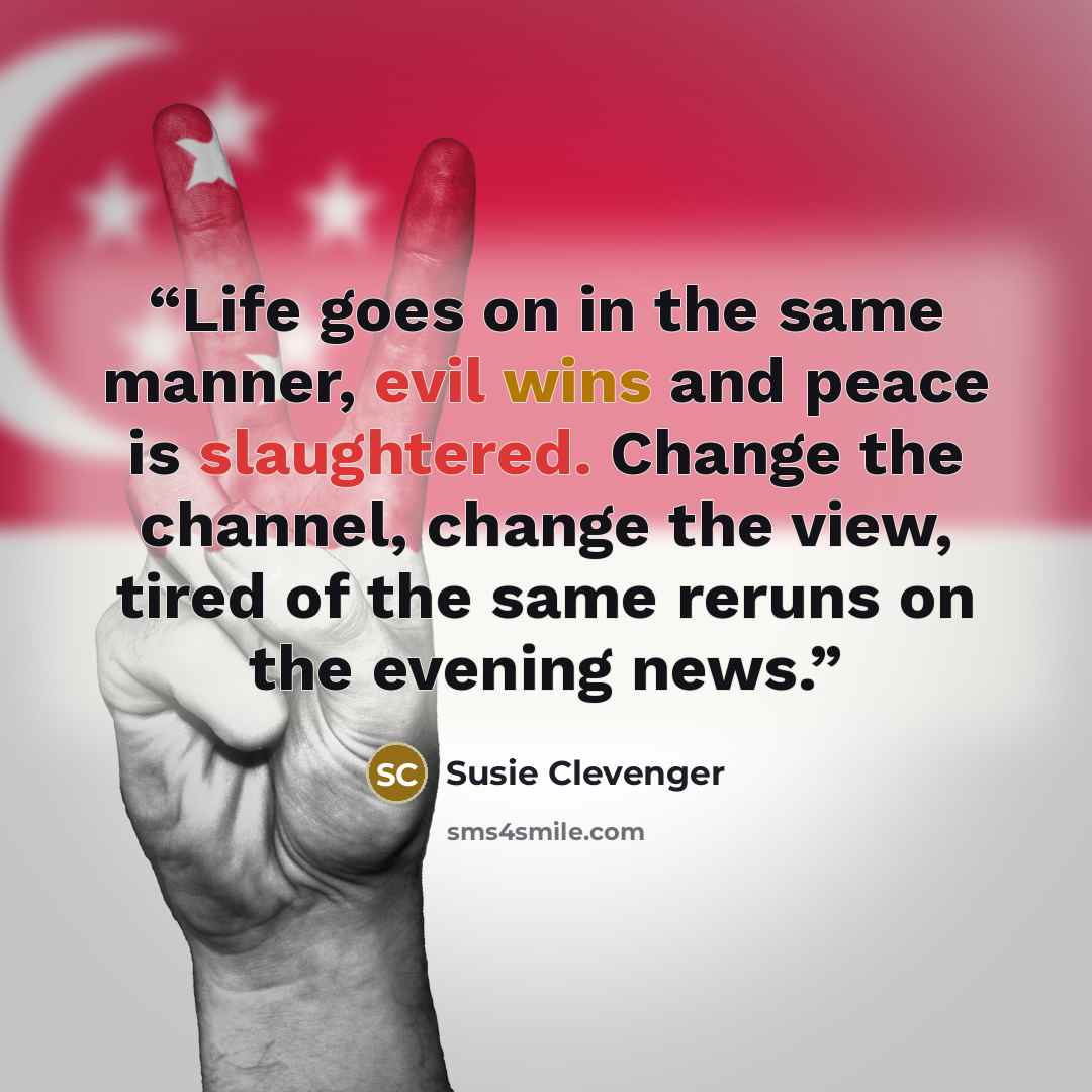 “Life goes on in the same manner, evil wins and peace is slaughtered. Change the channel, change the view, tired of the same reruns on the evening news.” quote by Susie Clevenger