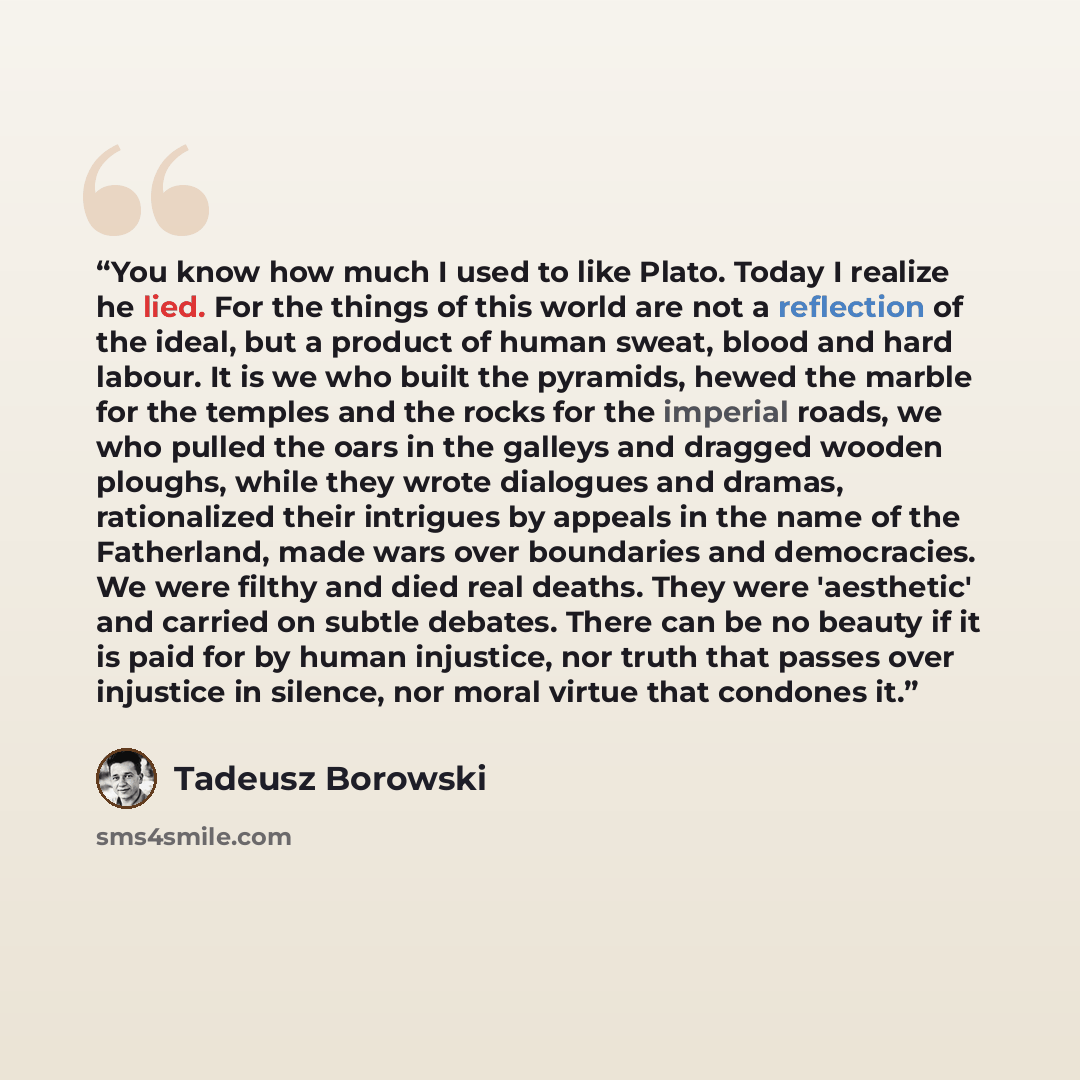 “You know how much I used to like Plato. Today I realize he lied. For the things of this world are not a reflection of the ideal, but a product of human sweat, blood and hard labour. It is we who built the pyramids, hewed the marble for the temples and the rocks for the imperial roads, we who…” quote by Tadeusz Borowski