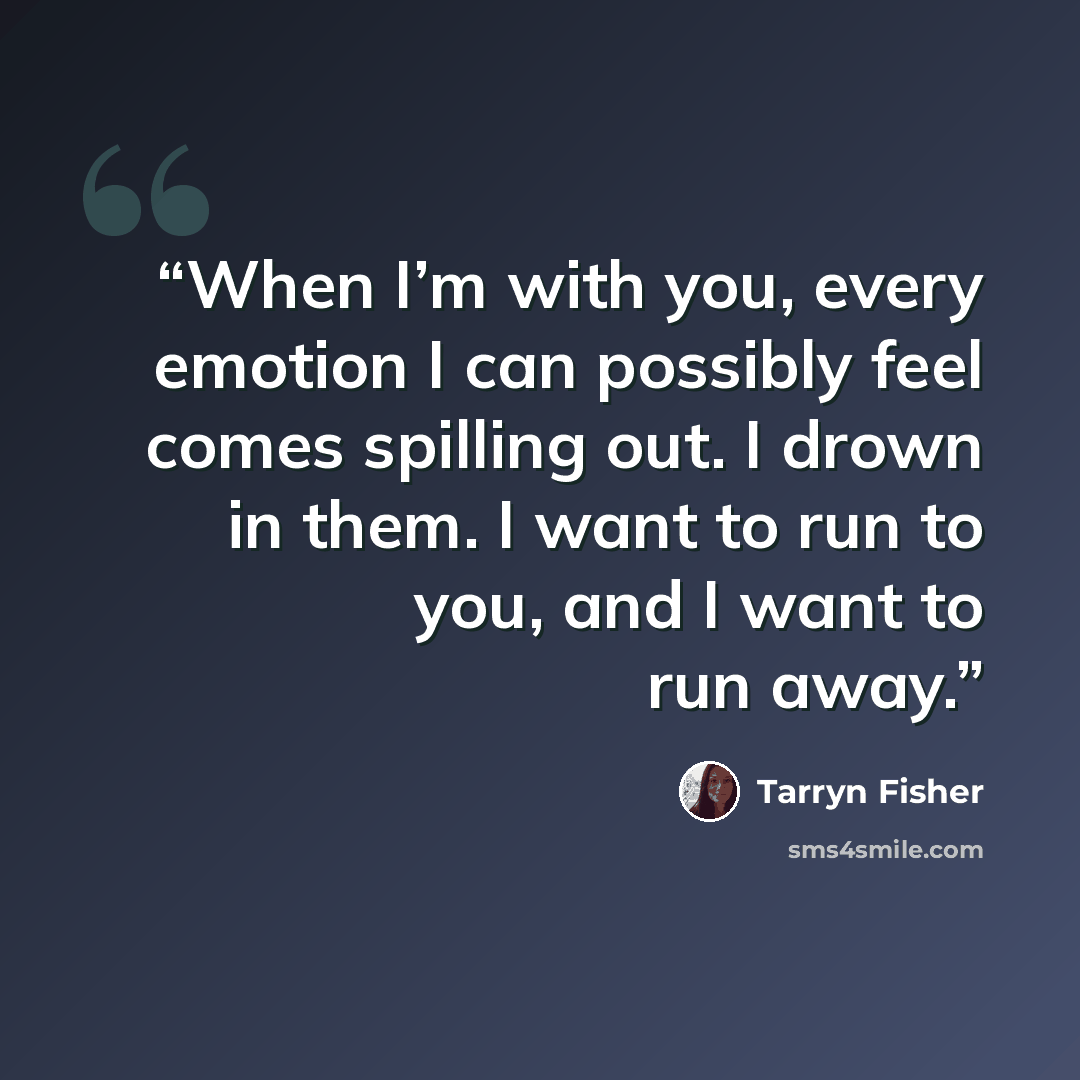 “When I’m with you, every emotion I can possibly feel comes spilling out. I drown in them. I want to run to you, and I want to run away.” quote by Tarryn Fisher