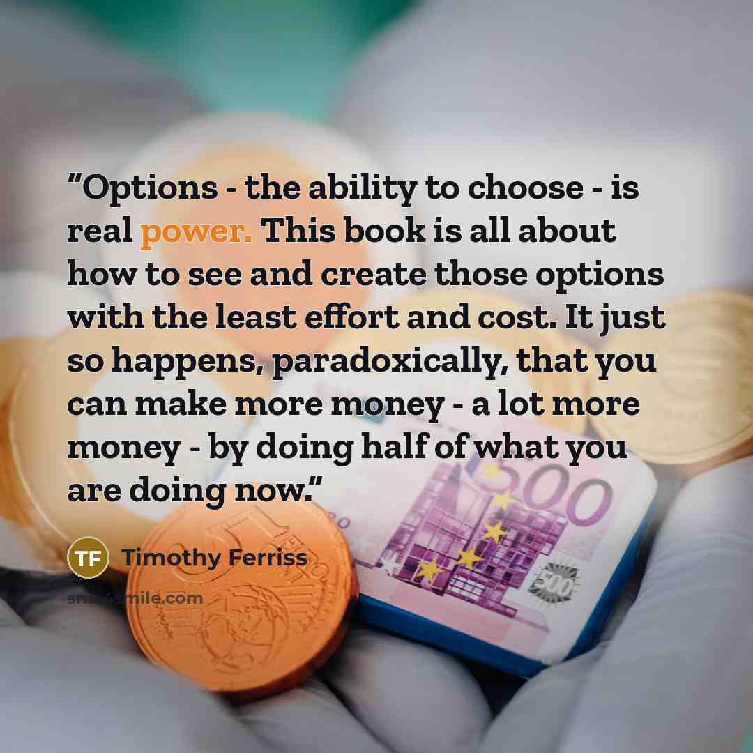 “Options - the ability to choose - is real power. This book is all about how to see and create those options with the least effort and cost. It just so happens, paradoxically, that you can make more money - a lot more money - by doing half of what you are doing now.” quote by Timothy Ferriss