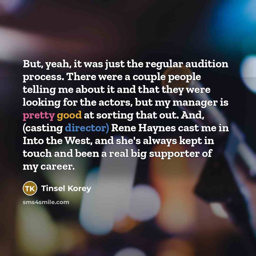 “But, yeah, it was just the regular audition process. There were a couple people telling me about it and that they were looking for the actors, but my manager is pretty good at sorting that out. And, (casting director) Rene Haynes cast me in Into the West, and she's always kept in touch and been a…” quote by Tinsel Korey