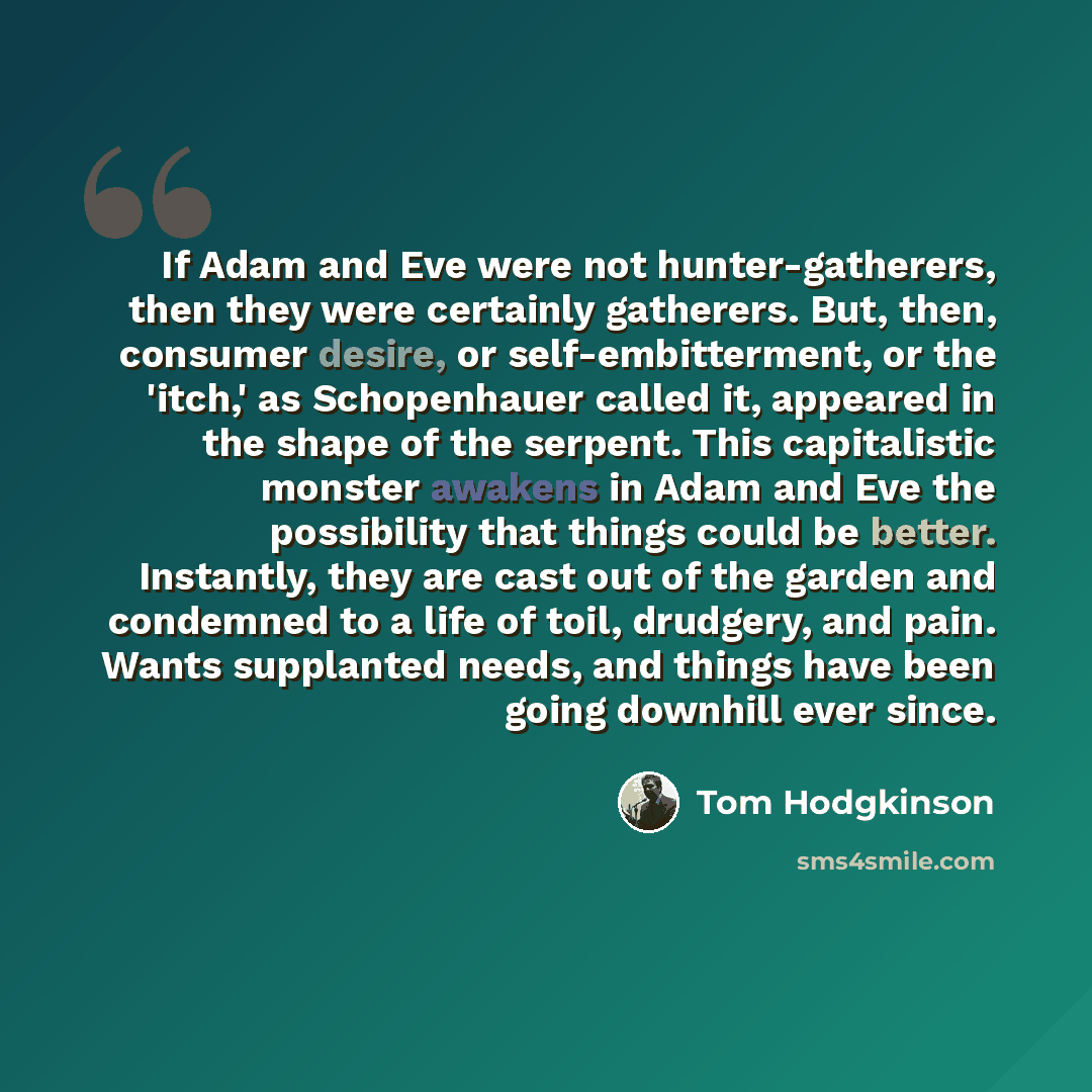 “If Adam and Eve were not hunter-gatherers, then they were certainly gatherers. But, then, consumer desire, or self-embitterment, or the 'itch,' as Schopenhauer called it, appeared in the shape of the serpent. This capitalistic monster awakens in Adam and Eve the possibility that things could be…” quote by Tom Hodgkinson