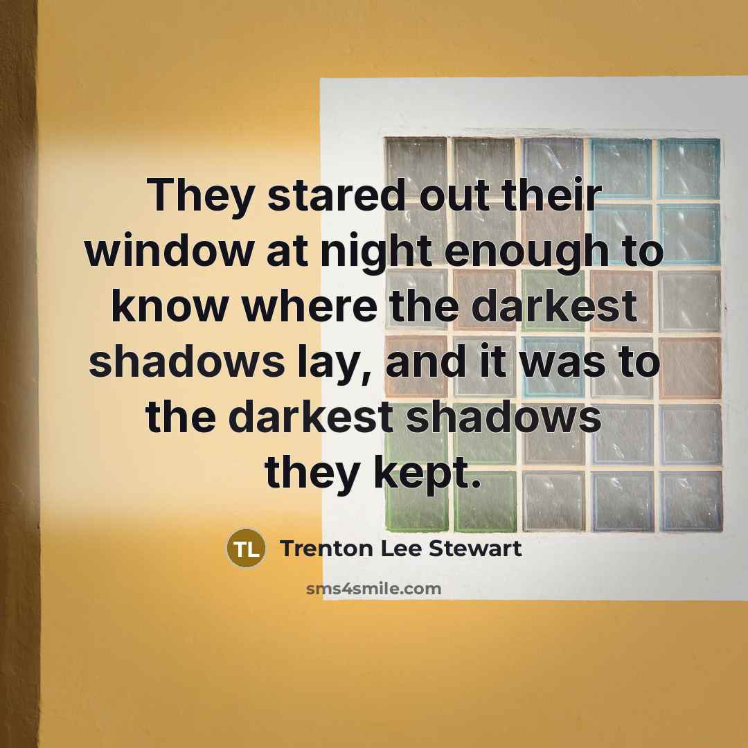 “They stared out their window at night enough to know where the darkest shadows lay, and it was to the darkest shadows they kept.” quote by Trenton Lee Stewart