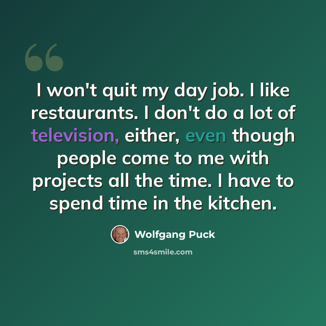 “I won't quit my day job. I like restaurants. I don't do a lot of television, either, even though people come to me with projects all the time. I have to spend time in the kitchen.” quote by Wolfgang Puck
