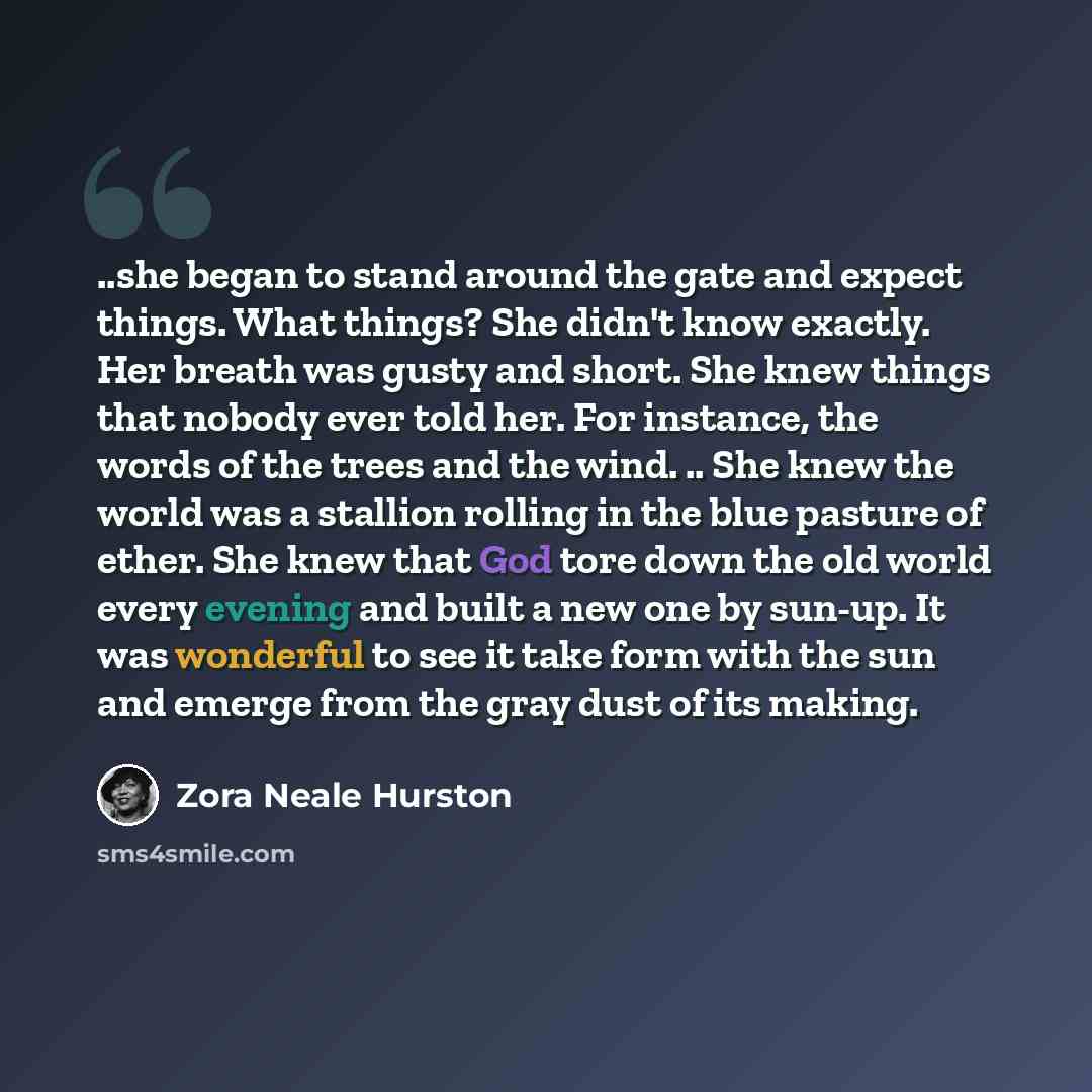 “..she began to stand around the gate and expect things. What things? She didn't know exactly. Her breath was gusty and short. She knew things that nobody ever told her. For instance, the words of the trees and the wind. .. She knew the world was a stallion rolling in the blue pasture of ether. She…” quote by Zora Neale Hurston