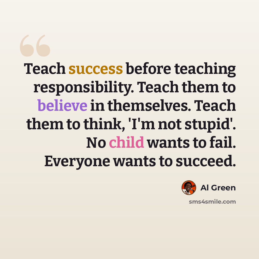 “Teach success before teaching responsibility. Teach them to believe in themselves. Teach them to think, 'I'm not stupid'. No child wants to fail. Everyone wants to succeed.” quote by Al Green