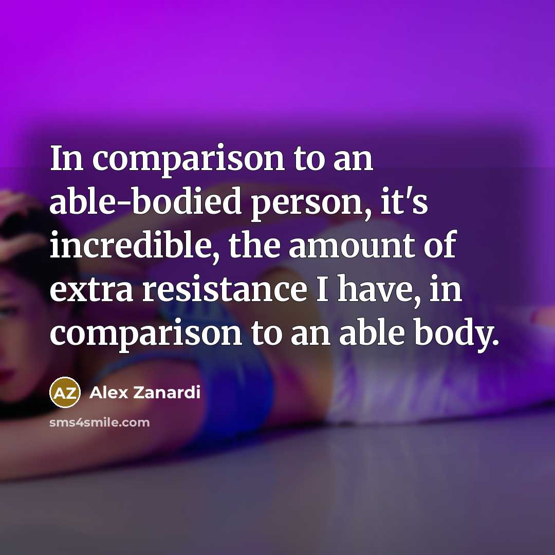 “In comparison to an able-bodied person, it's incredible, the amount of extra resistance I have, in comparison to an able body.” quote by Alex Zanardi