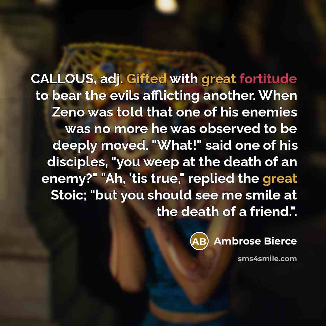 “CALLOUS, adj. Gifted with great fortitude to bear the evils afflicting another. When Zeno was told that one of his enemies was no more he was observed to be deeply moved. "What!" said one of his disciples, "you weep at the death of an enemy?" "Ah, 'tis true," replied the great Stoic; "but you…” quote by Ambrose Bierce