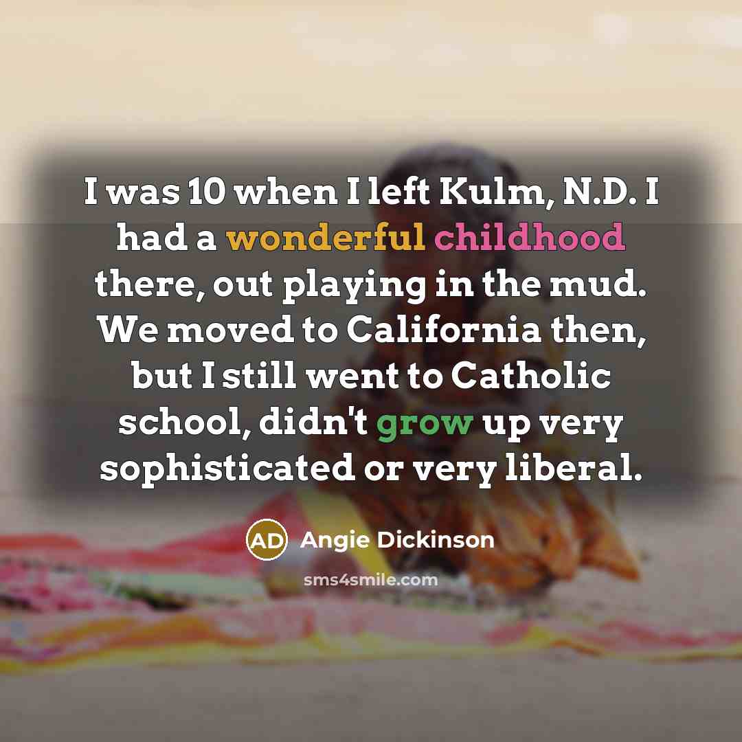 “I was 10 when I left Kulm, N.D. I had a wonderful childhood there, out playing in the mud. We moved to California then, but I still went to Catholic school, didn't grow up very sophisticated or very liberal.” quote by Angie Dickinson