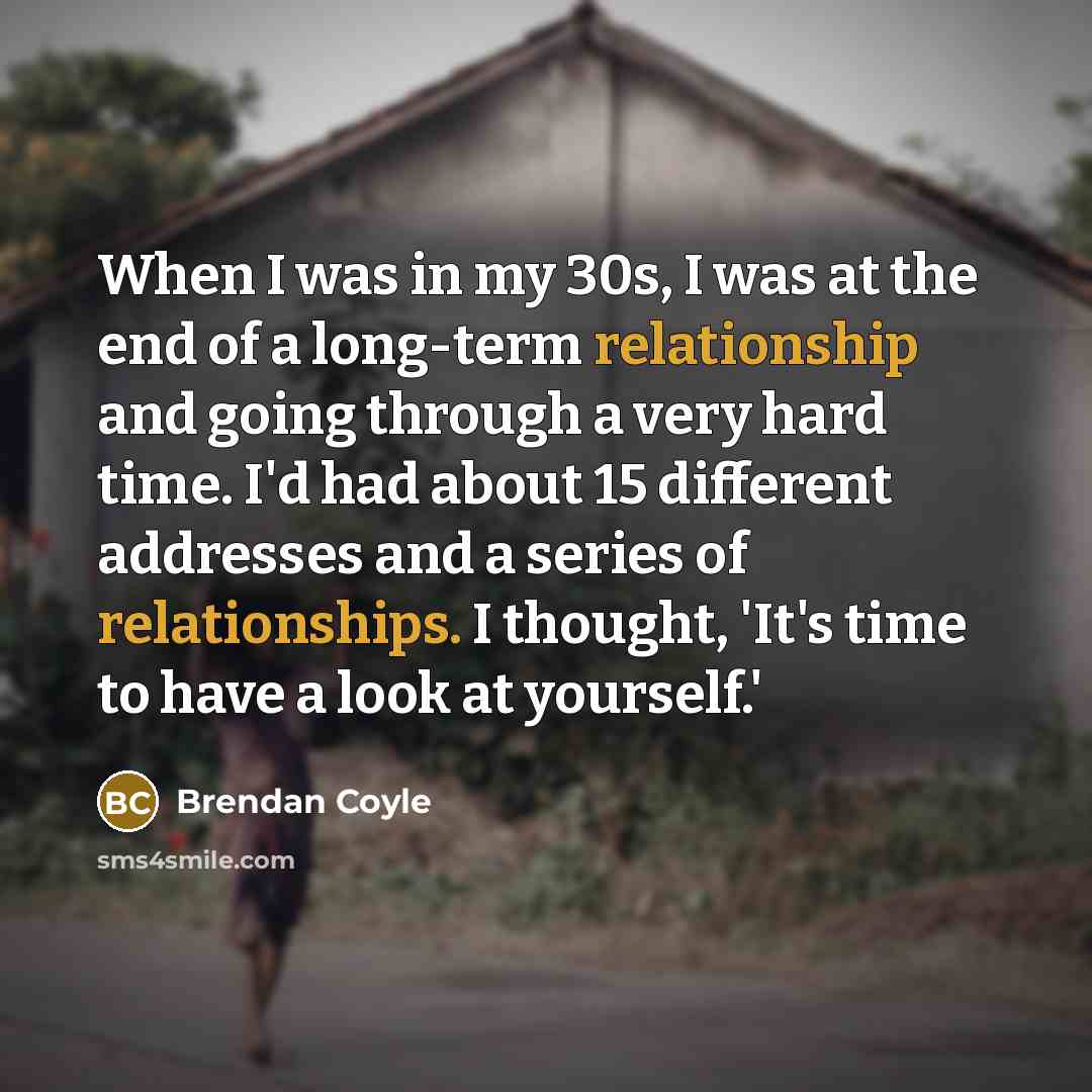 “When I was in my 30s, I was at the end of a long-term relationship and going through a very hard time. I'd had about 15 different addresses and a series of relationships. I thought, 'It's time to have a look at yourself.'” quote by Brendan Coyle