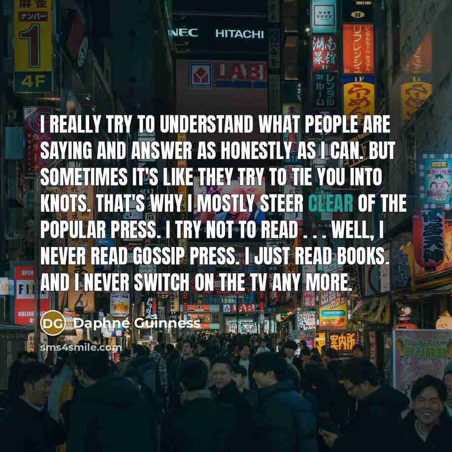 “I really try to understand what people are saying and answer as honestly as I can. But sometimes it's like they try to tie you into knots. That's why I mostly steer clear of the popular press. I try not to read . . . Well, I never read gossip press. I just read books. And I never switch on the TV…” quote by Daphne Guinness