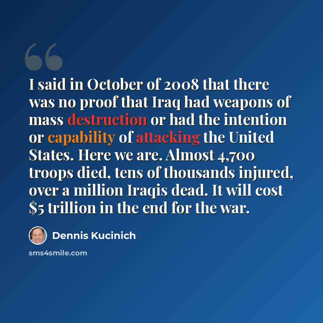 “I said in October of 2008 that there was no proof that Iraq had weapons of mass destruction or had the intention or capability of attacking the United States. Here we are. Almost 4,700 troops died, tens of thousands injured, over a million Iraqis dead. It will cost $5 trillion in the end for the…” quote by Dennis Kucinich