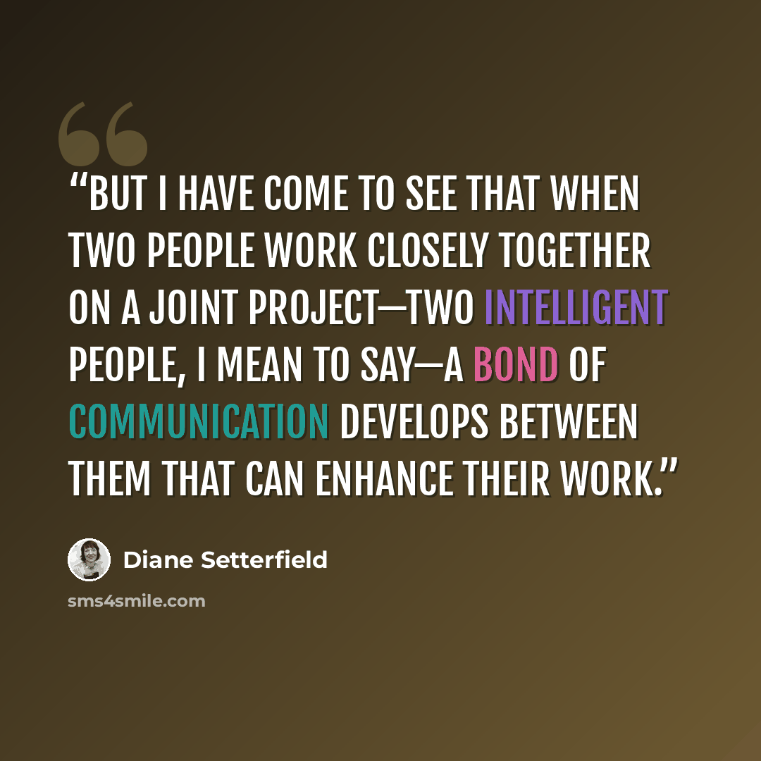 “but I have come to see that when two people work closely together on a joint project—two intelligent people, I mean to say—a bond of communication develops between them that can enhance their work.” quote by Diane Setterfield