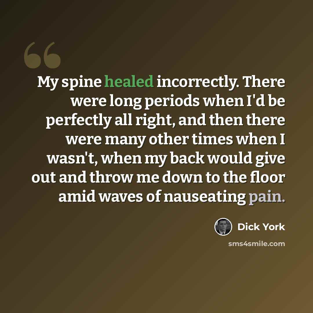 “My spine healed incorrectly. There were long periods when I'd be perfectly all right, and then there were many other times when I wasn't, when my back would give out and throw me down to the floor amid waves of nauseating pain.” quote by Dick York