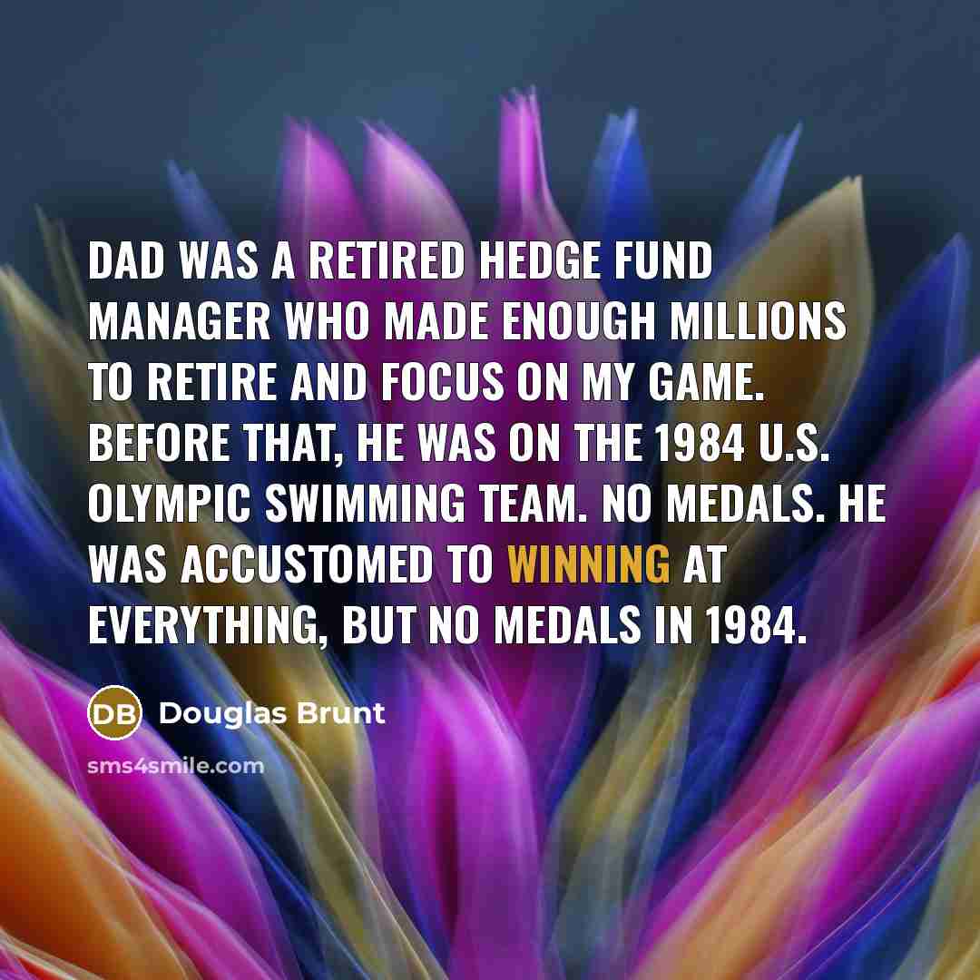“Dad was a retired hedge fund manager who made enough millions to retire and focus on my game. Before that, he was on the 1984 U.S. Olympic swimming team. No medals. He was accustomed to winning at everything, but no medals in 1984.” quote by Douglas Brunt