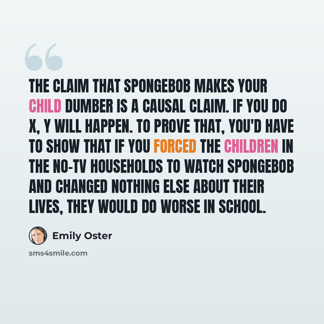 “The claim that SpongeBob makes your child dumber is a causal claim. If you do X, Y will happen. To prove that, you'd have to show that if you forced the children in the no-TV households to watch SpongeBob and changed nothing else about their lives, they would do worse in school.” quote by Emily Oster