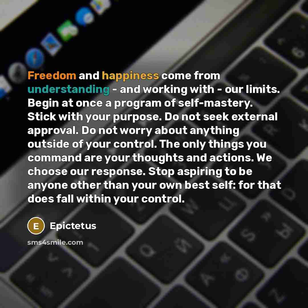 “Freedom and happiness come from understanding - and working with - our limits. Begin at once a program of self-mastery. Stick with your purpose. Do not seek external approval. Do not worry about anything outside of your control. The only things you command are your thoughts and actions. We choose…” quote by Epictetus