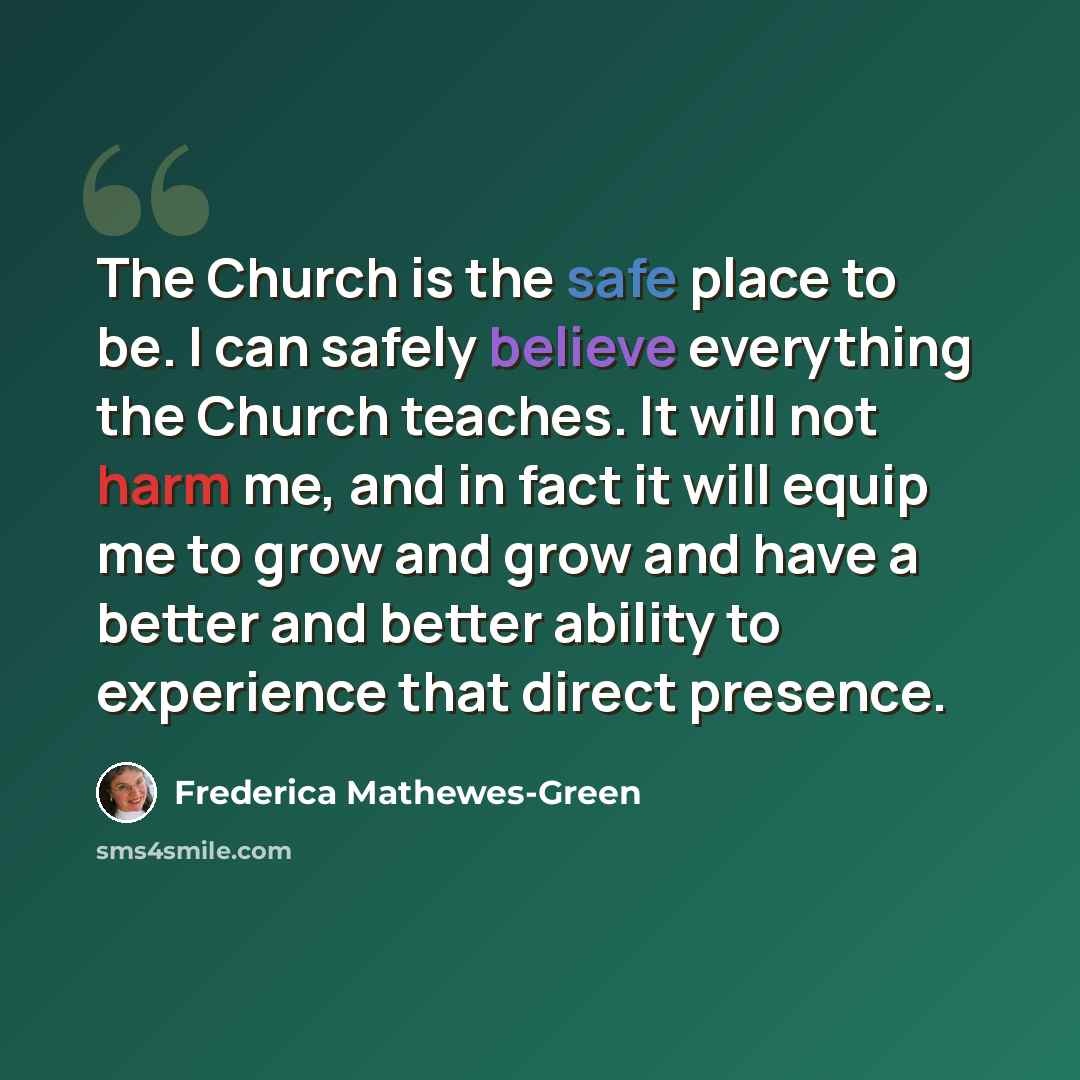 “The Church is the safe place to be. I can safely believe everything the Church teaches. It will not harm me, and in fact it will equip me to grow and grow and have a better and better ability to experience that direct presence.” quote by Frederica Mathewes-Green