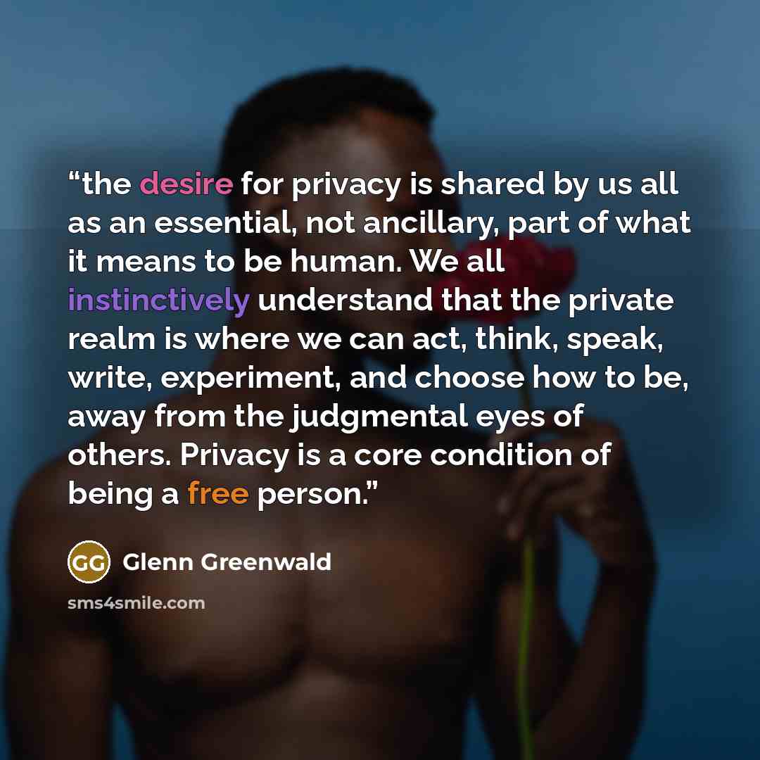 “the desire for privacy is shared by us all as an essential, not ancillary, part of what it means to be human. We all instinctively understand that the private realm is where we can act, think, speak, write, experiment, and choose how to be, away from the judgmental eyes of others. Privacy is a…” quote by Glenn Greenwald