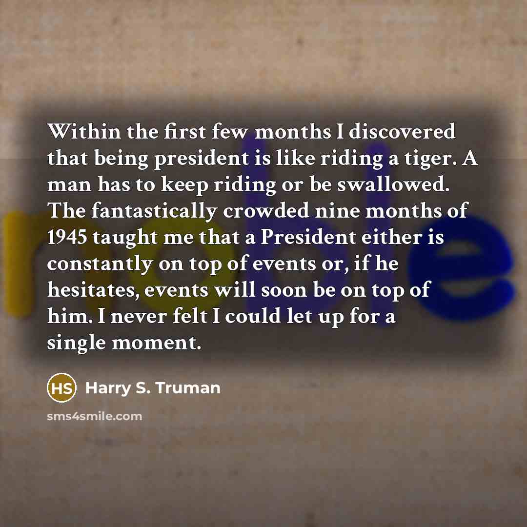 “Within the first few months I discovered that being president is like riding a tiger. A man has to keep riding or be swallowed. The fantastically crowded nine months of 1945 taught me that a President either is constantly on top of events or, if he hesitates, events will soon be on top of him. I…” quote by Harry S. Truman