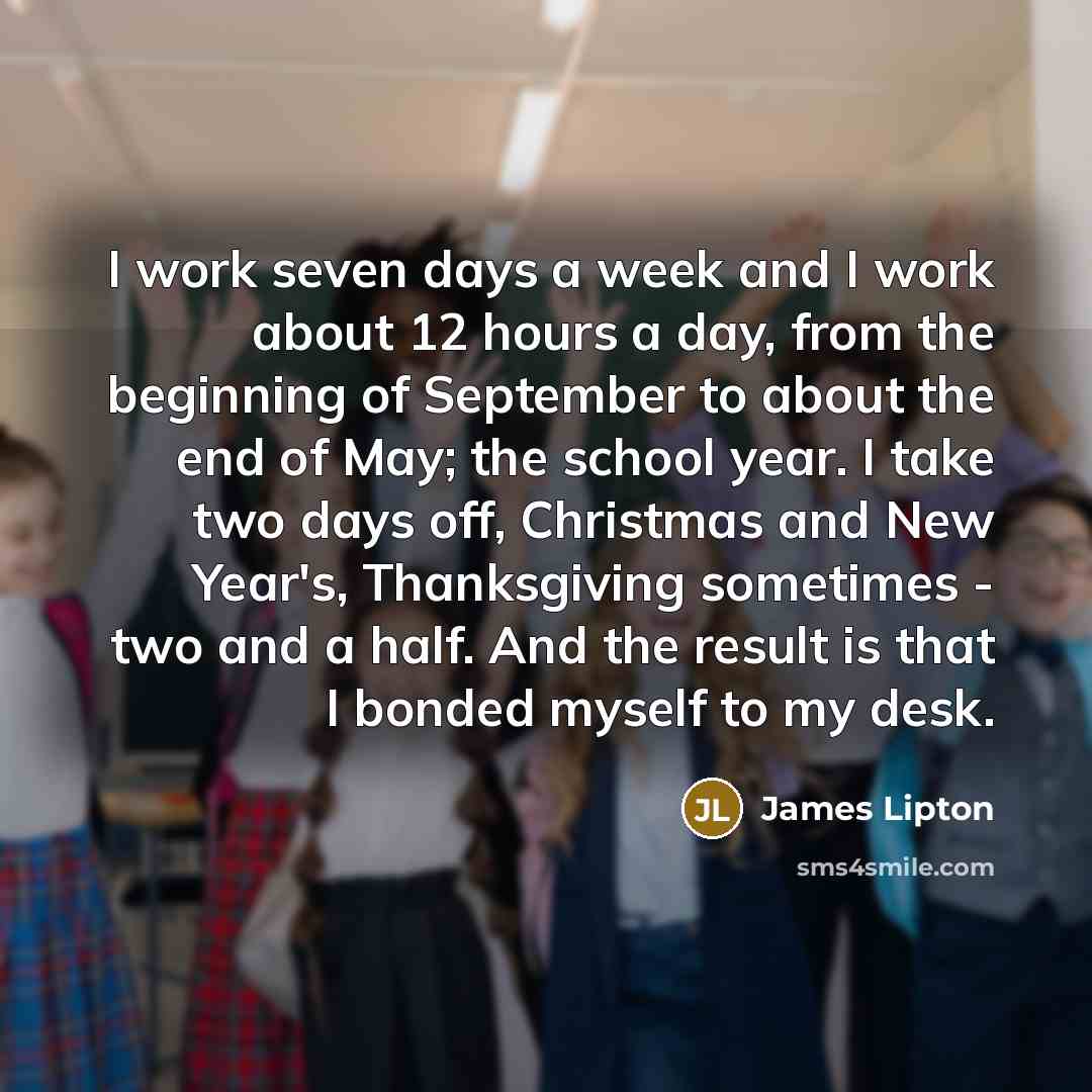 “I work seven days a week and I work about 12 hours a day, from the beginning of September to about the end of May; the school year. I take two days off, Christmas and New Year's, Thanksgiving sometimes - two and a half. And the result is that I bonded myself to my desk.” quote by James Lipton