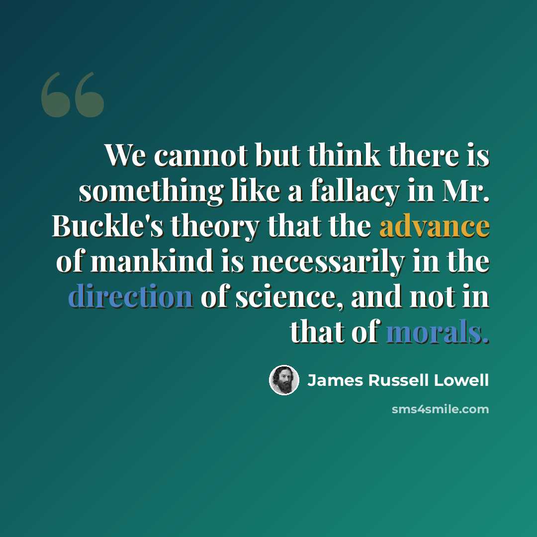 “We cannot but think there is something like a fallacy in Mr. Buckle's theory that the advance of mankind is necessarily in the direction of science, and not in that of morals.” quote by James Russell Lowell