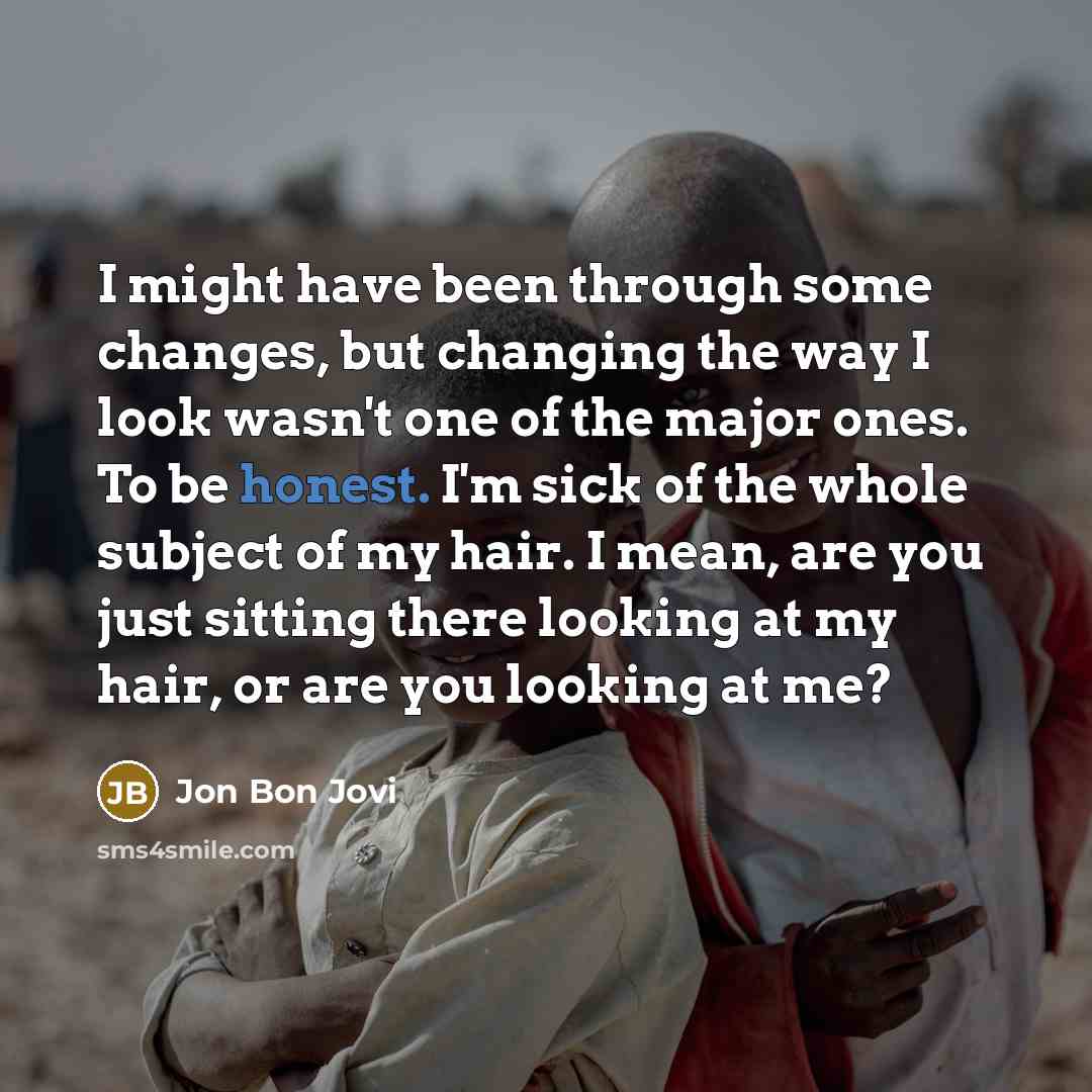 “I might have been through some changes, but changing the way I look wasn't one of the major ones. To be honest. I'm sick of the whole subject of my hair. I mean, are you just sitting there looking at my hair, or are you looking at me?” quote by Jon Bon Jovi
