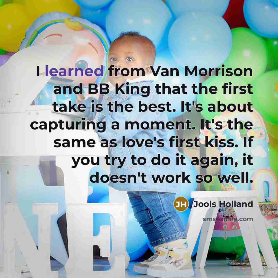 “I learned from Van Morrison and BB King that the first take is the best. It's about capturing a moment. It's the same as love's first kiss. If you try to do it again, it doesn't work so well.” quote by Jools Holland