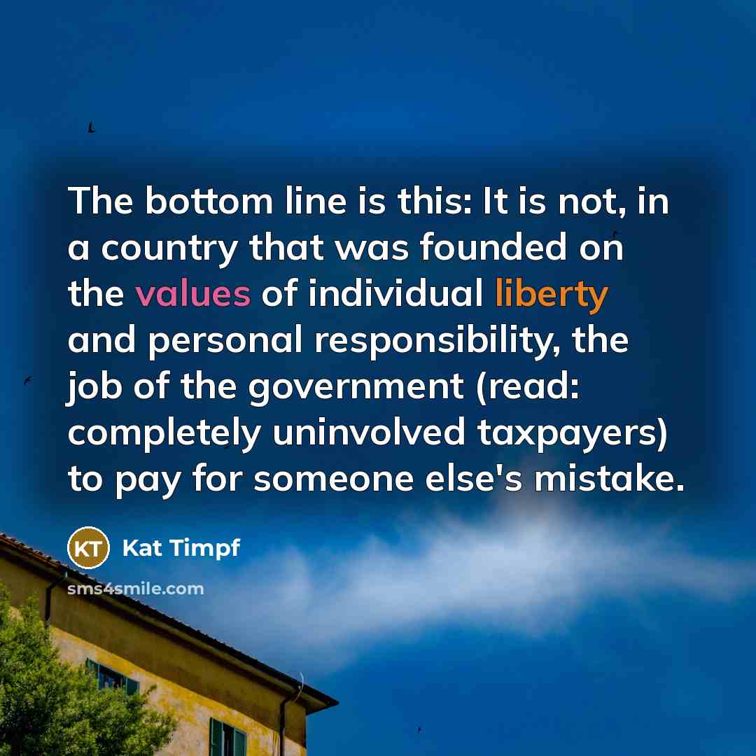 “The bottom line is this: It is not, in a country that was founded on the values of individual liberty and personal responsibility, the job of the government (read: completely uninvolved taxpayers) to pay for someone else's mistake.” quote by Kat Timpf