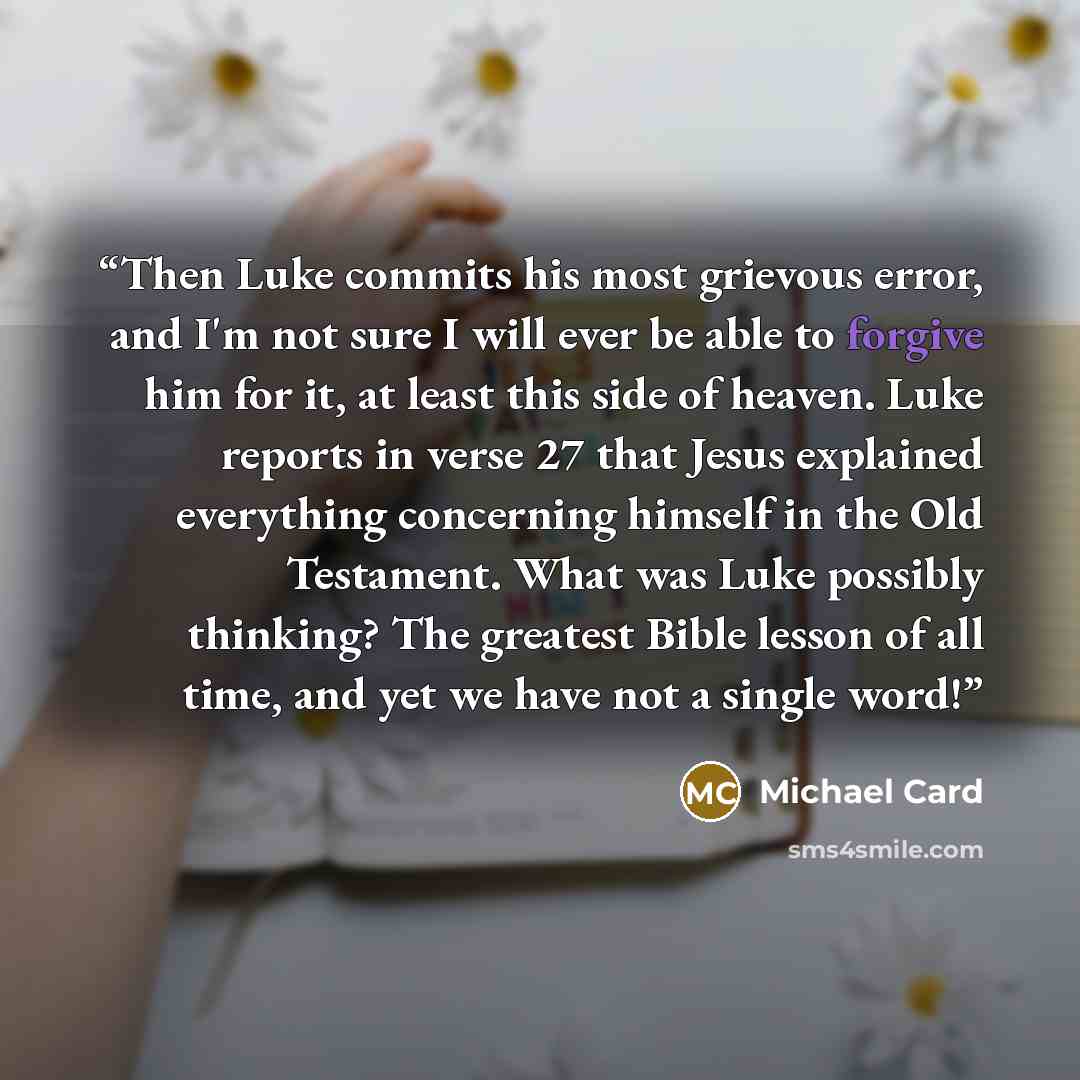 “Then Luke commits his most grievous error, and I'm not sure I will ever be able to forgive him for it, at least this side of heaven. Luke reports in verse 27 that Jesus explained everything concerning himself in the Old Testament. What was Luke possibly thinking? The greatest Bible lesson of all…” quote by Michael Card