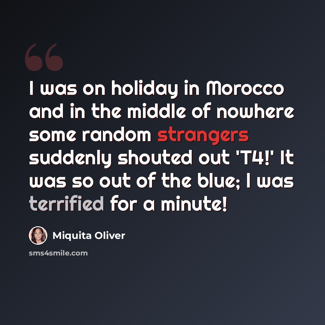 “I was on holiday in Morocco and in the middle of nowhere some random strangers suddenly shouted out 'T4!' It was so out of the blue; l was terrified for a minute!” quote by Miquita Oliver