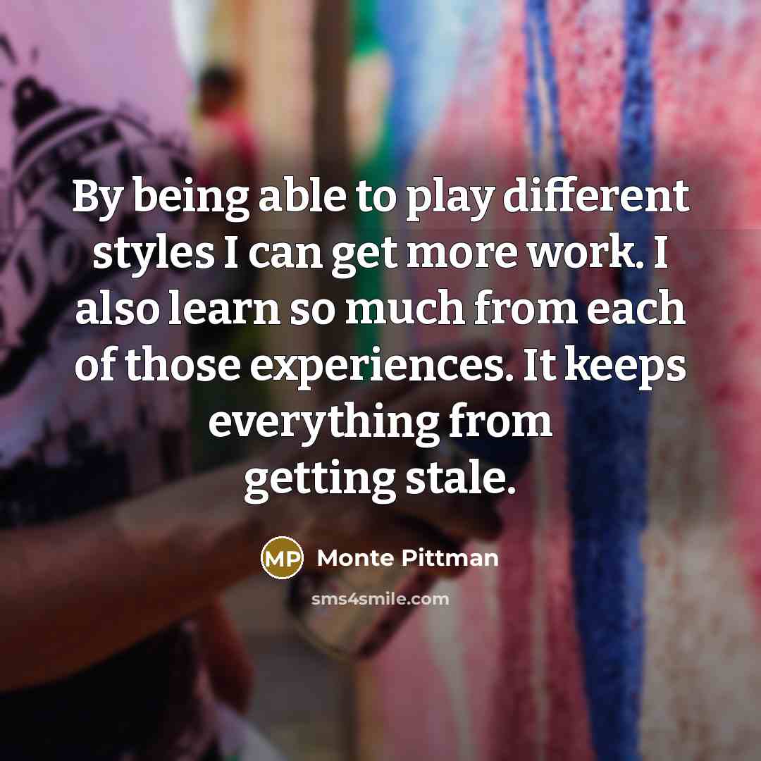 “By being able to play different styles I can get more work. I also learn so much from each of those experiences. It keeps everything from getting stale.” quote by Monte Pittman