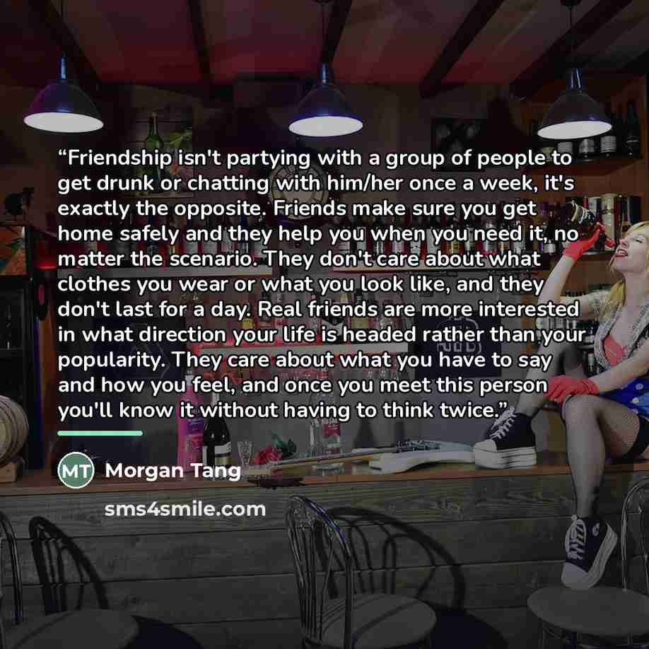 “Friendship isn't partying with a group of people to get drunk or chatting with him/her once a week, it's exactly the opposite. Friends make sure you get home safely and they help you when you need it, no matter the scenario. They don't care about what clothes you wear or what you look like, and…” quote by Morgan Tang