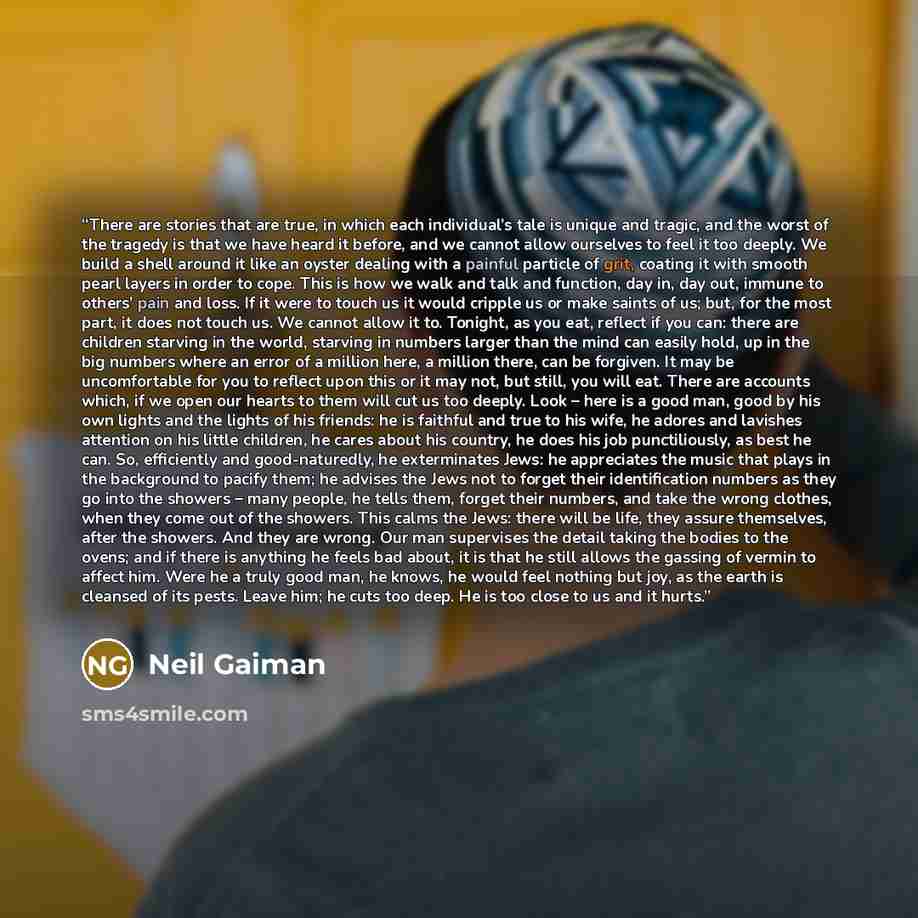 “There are stories that are true, in which each individual’s tale is unique and tragic, and the worst of the tragedy is that we have heard it before, and we cannot allow ourselves to feel it too deeply. We build a shell around it like an oyster dealing with a painful particle of grit, coating it…” quote by Neil Gaiman
