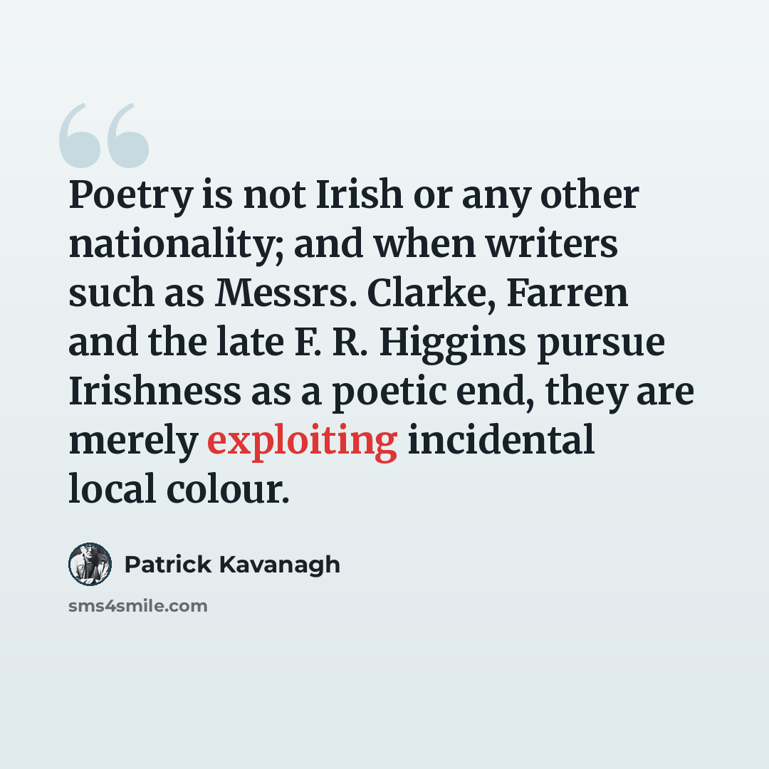 “Poetry is not Irish or any other nationality; and when writers such as Messrs. Clarke, Farren and the late F. R. Higgins pursue Irishness as a poetic end, they are merely exploiting incidental local colour.” quote by Patrick Kavanagh