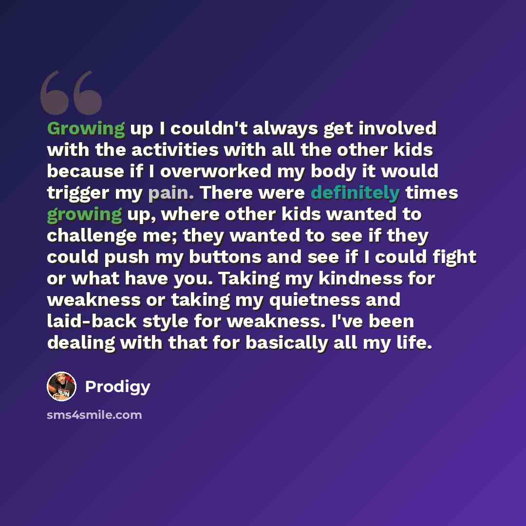 “Growing up I couldn't always get involved with the activities with all the other kids because if I overworked my body it would trigger my pain. There were definitely times growing up, where other kids wanted to challenge me; they wanted to see if they could push my buttons and see if I could fight…” quote by Prodigy