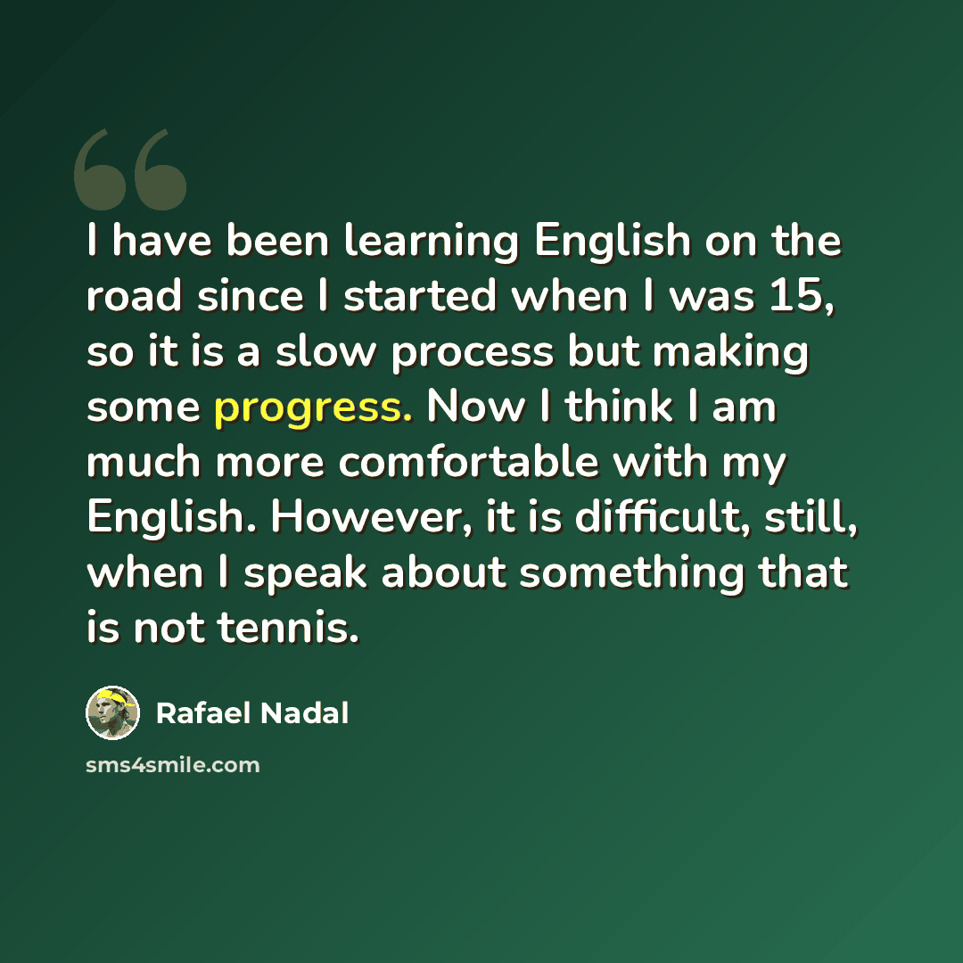 “I have been learning English on the road since I started when I was 15, so it is a slow process but making some progress. Now I think I am much more comfortable with my English. However, it is difficult, still, when I speak about something that is not tennis.” quote by Rafael Nadal