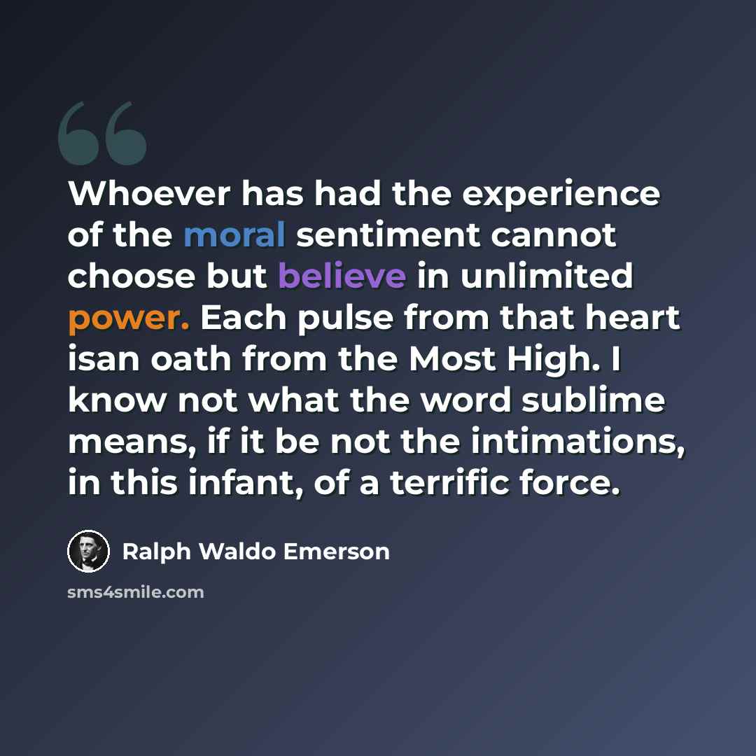 “Whoever has had the experience of the moral sentiment cannot choose but believe in unlimited power. Each pulse from that heart isan oath from the Most High. I know not what the word sublime means, if it be not the intimations, in this infant, of a terrific force.” quote by Ralph Waldo Emerson