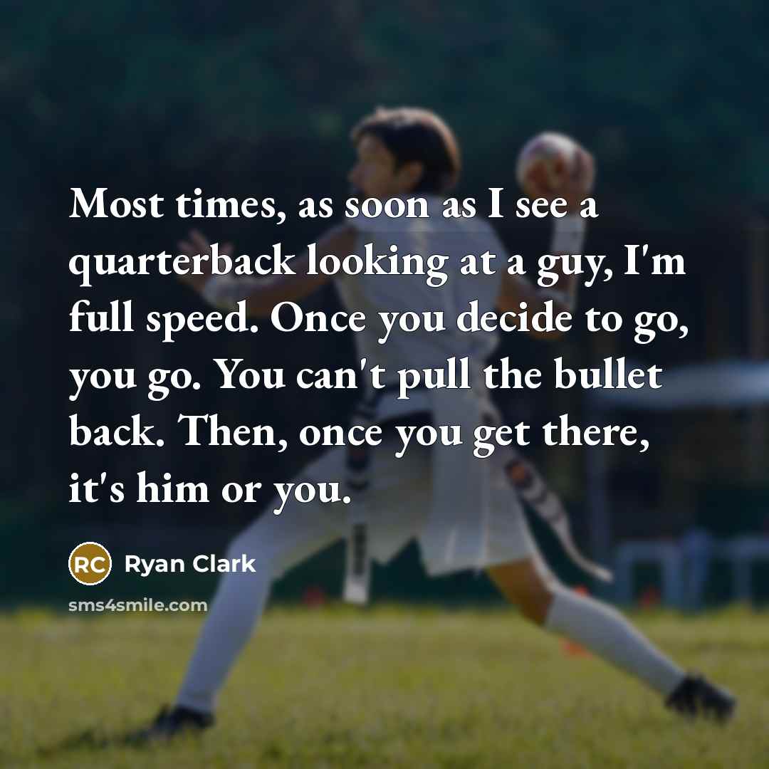 “Most times, as soon as I see a quarterback looking at a guy, I'm full speed. Once you decide to go, you go. You can't pull the bullet back. Then, once you get there, it's him or you.” quote by Ryan Clark