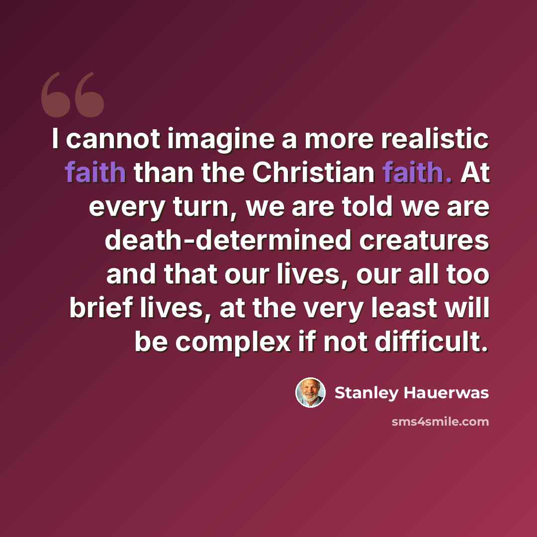 “I cannot imagine a more realistic faith than the Christian faith. At every turn, we are told we are death-determined creatures and that our lives, our all too brief lives, at the very least will be complex if not difficult.” quote by Stanley Hauerwas