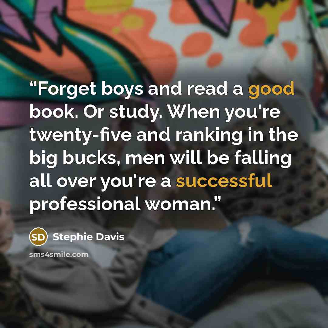 “Forget boys and read a good book. Or study. When you're twenty-five and ranking in the big bucks, men will be falling all over you're a successful professional woman.” quote by Stephie Davis