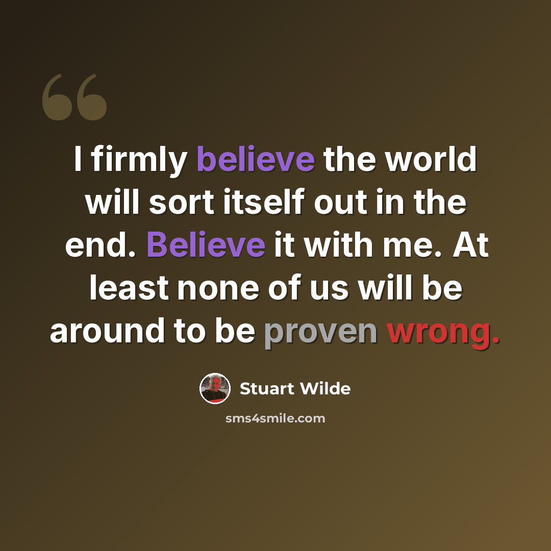 “I firmly believe the world will sort itself out in the end. Believe it with me. At least none of us will be around to be proven wrong.” quote by Stuart Wilde