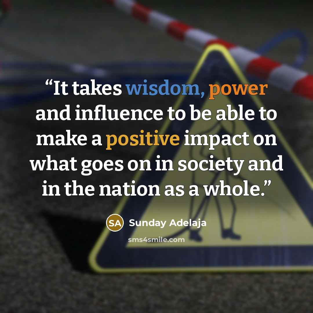 “It takes wisdom, power and influence to be able to make a positive impact on what goes on in society and in the nation as a whole.” quote by Sunday Adelaja