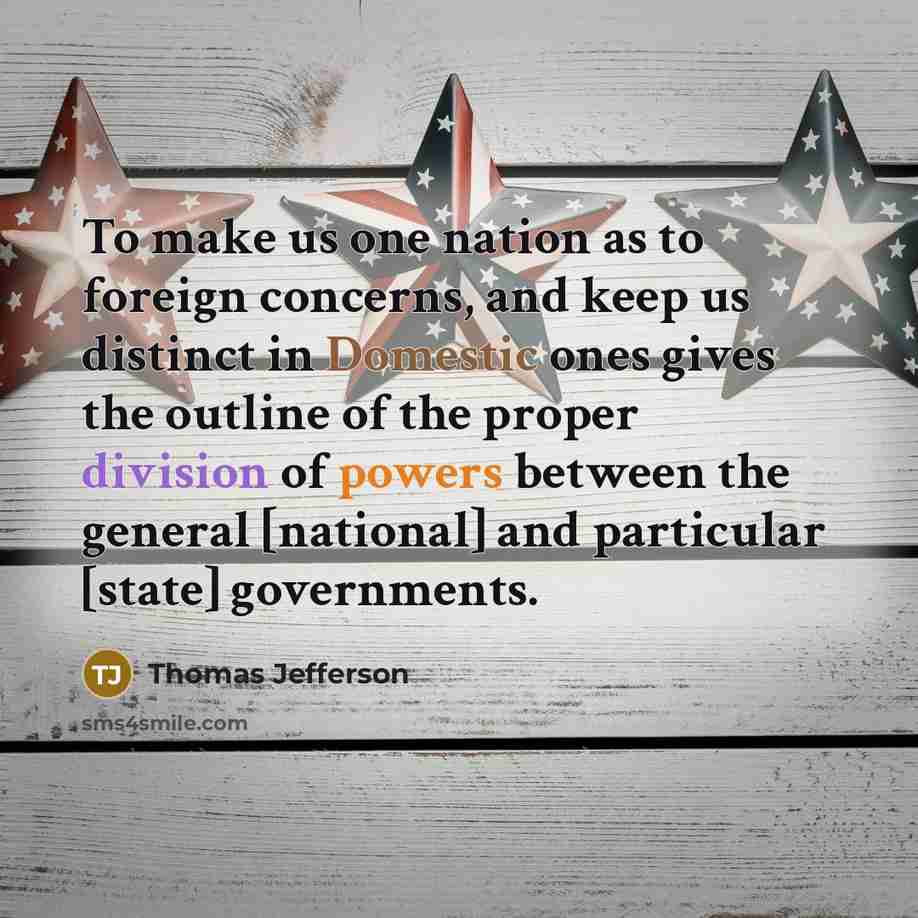 “To make us one nation as to foreign concerns, and keep us distinct in Domestic ones gives the outline of the proper division of powers between the general [national] and particular [state] governments.” quote by Thomas Jefferson