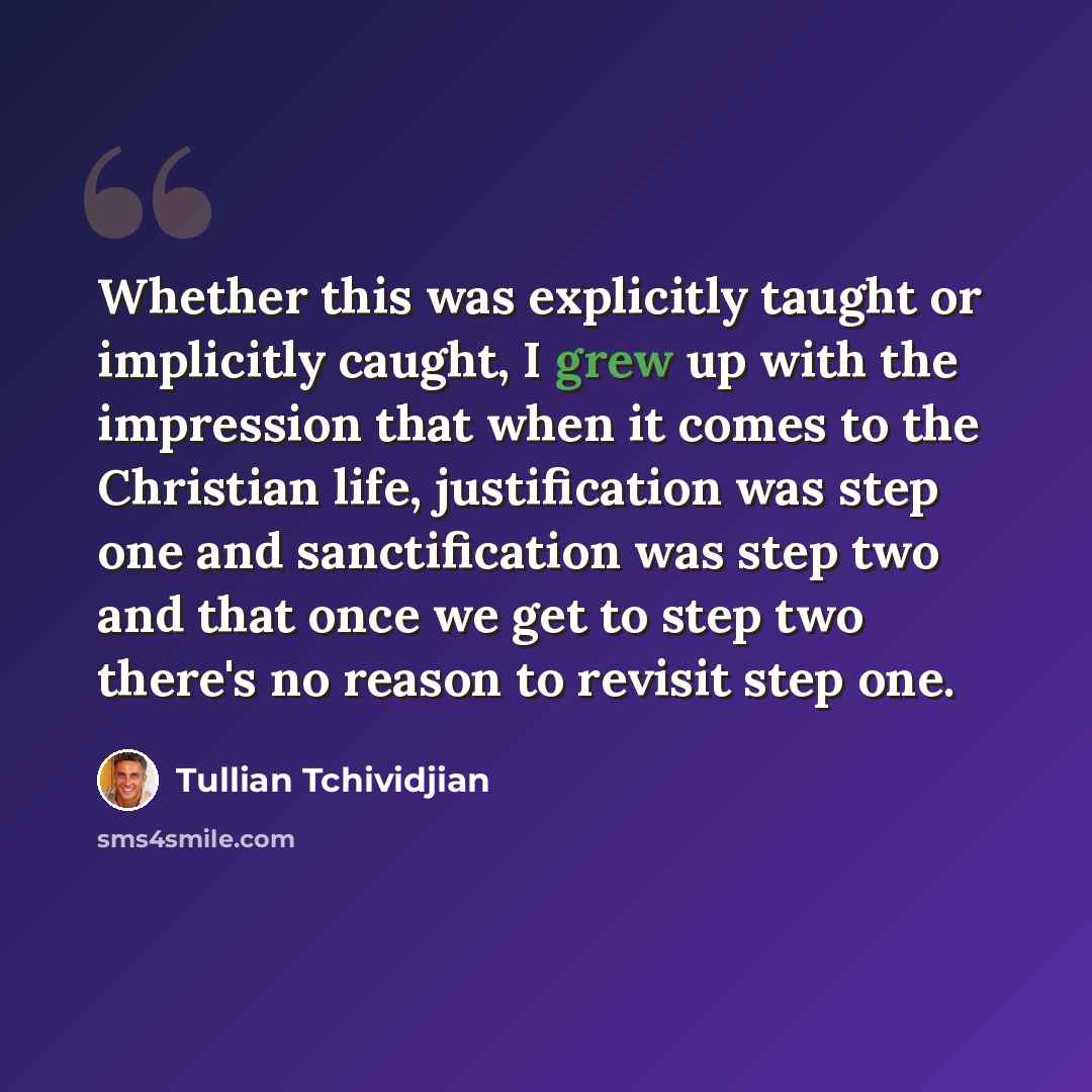 “Whether this was explicitly taught or implicitly caught, I grew up with the impression that when it comes to the Christian life, justification was step one and sanctification was step two and that once we get to step two there's no reason to revisit step one.” quote by Tullian Tchividjian