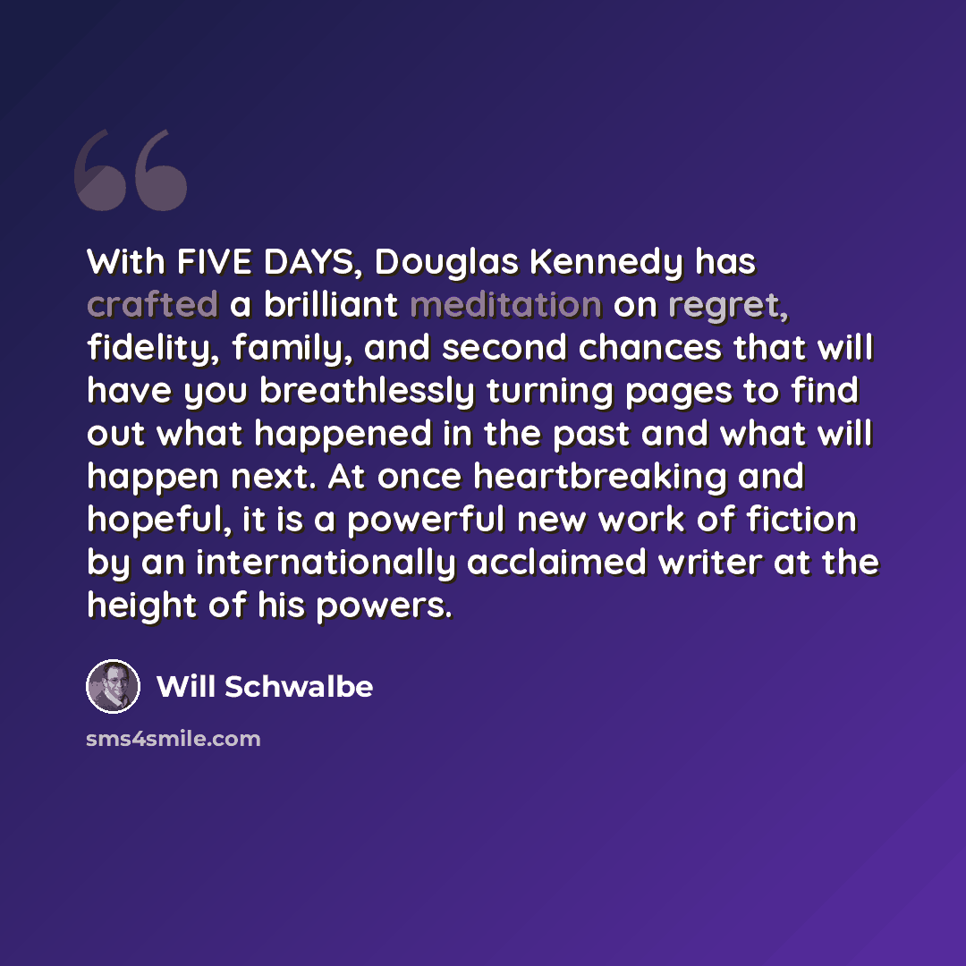 “With FIVE DAYS, Douglas Kennedy has crafted a brilliant meditation on regret, fidelity, family, and second chances that will have you breathlessly turning pages to find out what happened in the past and what will happen next. At once heartbreaking and hopeful, it is a powerful new work of fiction…” quote by Will Schwalbe